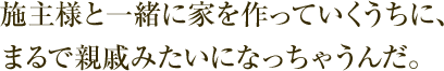 施主様と一緒に家を作っていくうちに、まるで親戚みたいになっちゃうんだ。